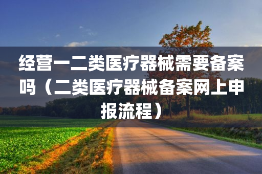 经营一二类医疗器械需要备案吗（二类医疗器械备案网上申报流程）