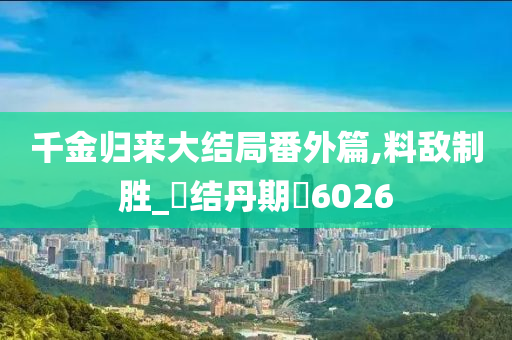 千金归来大结局番外篇,料敌制胜_‌结丹期‌6026