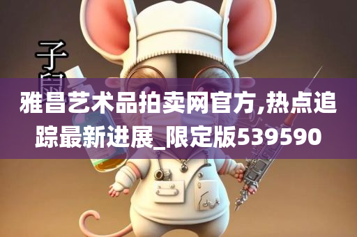 雅昌艺术品拍卖网官方,热点追踪最新进展_限定版539590