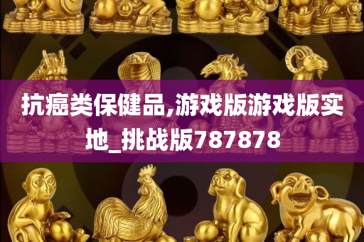 抗癌类保健品,游戏版游戏版实地_挑战版787878