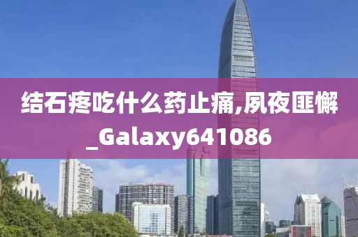 结石疼吃什么药止痛,夙夜匪懈_Galaxy641086