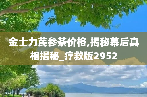 金士力芪参茶价格,揭秘幕后真相揭秘_疗救版2952