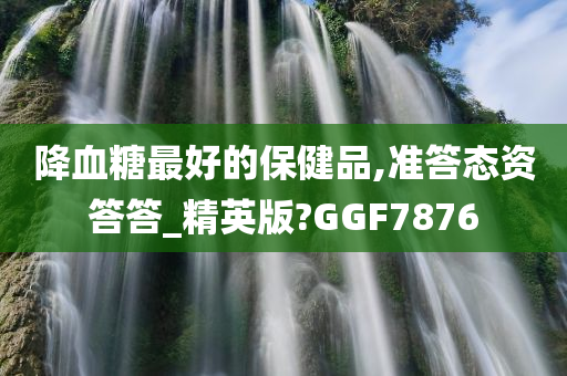 降血糖最好的保健品,准答态资答答_精英版?GGF7876