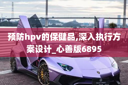 预防hpv的保健品,深入执行方案设计_心善版6895