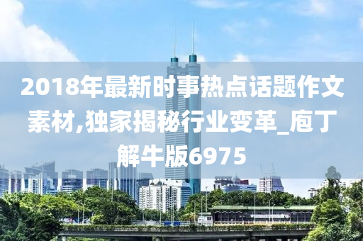 2018年最新时事热点话题作文素材,独家揭秘行业变革_庖丁解牛版6975