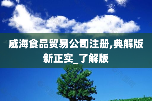 威海食品贸易公司注册,典解版新正实_了解版