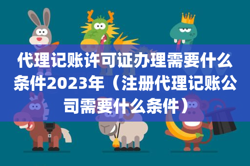 代理记账许可证办理需要什么条件2023年（注册代理记账公司需要什么条件）