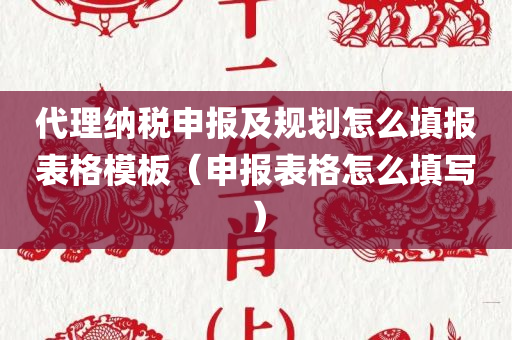 代理纳税申报及规划怎么填报表格模板（申报表格怎么填写）