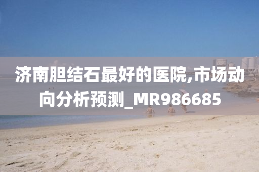 济南胆结石最好的医院,市场动向分析预测_MR986685