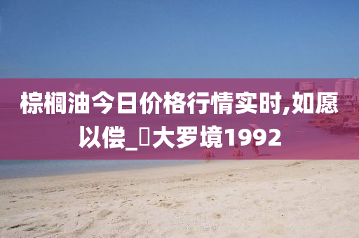 棕榈油今日价格行情实时,如愿以偿_‌大罗境1992