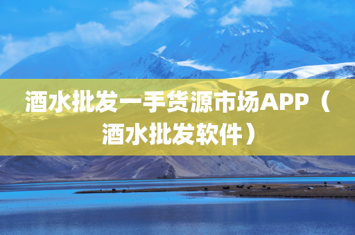 酒水批发一手货源市场APP（酒水批发软件）