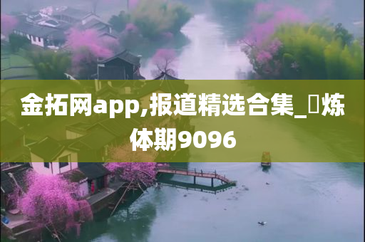 金拓网app,报道精选合集_‌炼体期9096