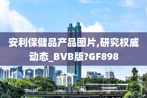 安利保健品产品图片,研究权威动态_BVB版?GF898