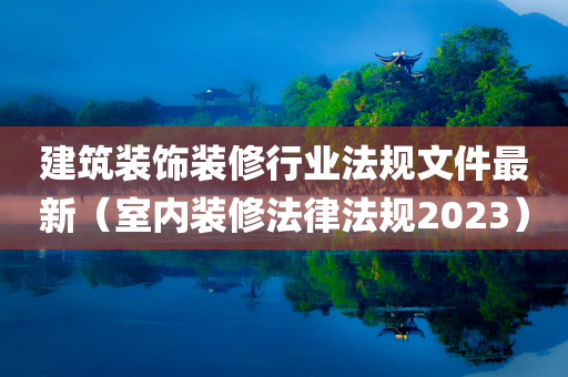 建筑装饰装修行业法规文件最新（室内装修法律法规2023）