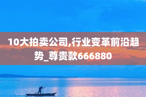 10大拍卖公司,行业变革前沿趋势_尊贵款666880