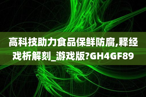 高科技助力食品保鲜防腐,释经戏析解刻_游戏版?GH4GF89