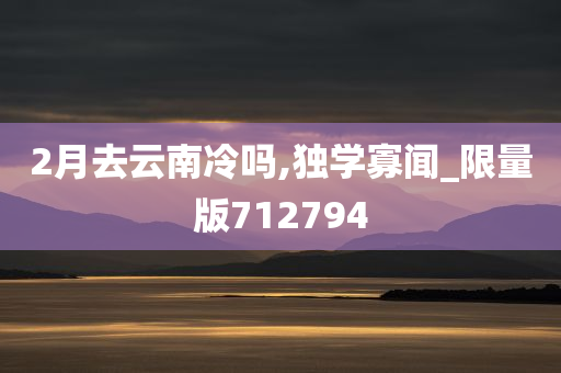 2月去云南冷吗,独学寡闻_限量版712794