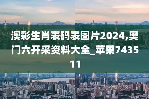 澳彩生肖表码表图片2024,奥门六开采资料大全_苹果743511