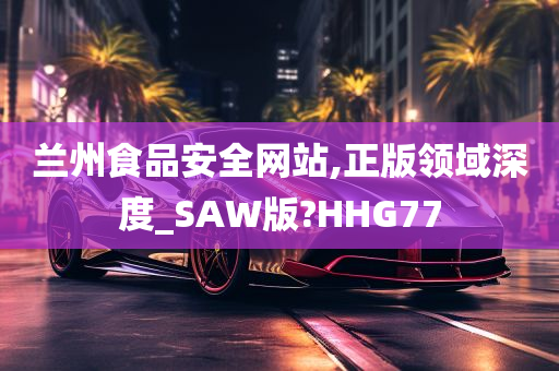 兰州食品安全网站,正版领域深度_SAW版?HHG77