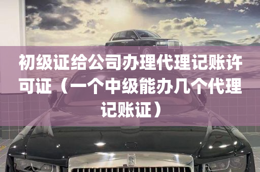 初级证给公司办理代理记账许可证（一个中级能办几个代理记账证）