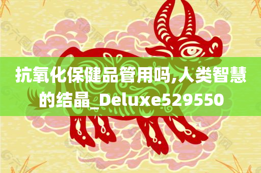 抗氧化保健品管用吗,人类智慧的结晶_Deluxe529550