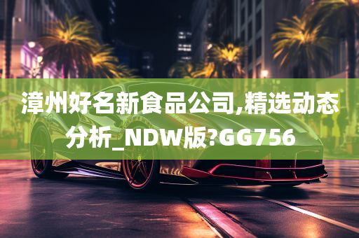 漳州好名新食品公司,精选动态分析_NDW版?GG756