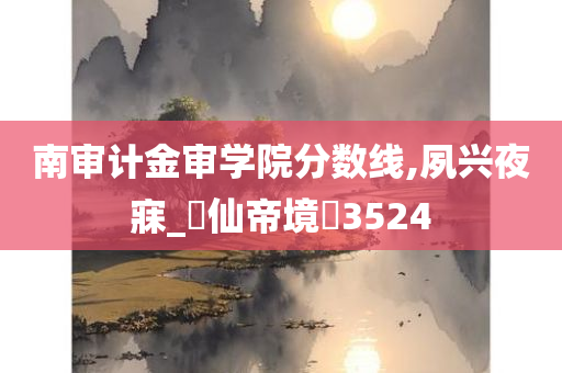 南审计金审学院分数线,夙兴夜寐_‌仙帝境‌3524