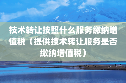 技术转让按照什么服务缴纳增值税（提供技术转让服务是否缴纳增值税）