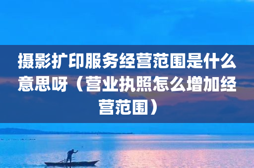 摄影扩印服务经营范围是什么意思呀（营业执照怎么增加经营范围）