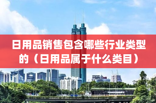 日用品销售包含哪些行业类型的（日用品属于什么类目）