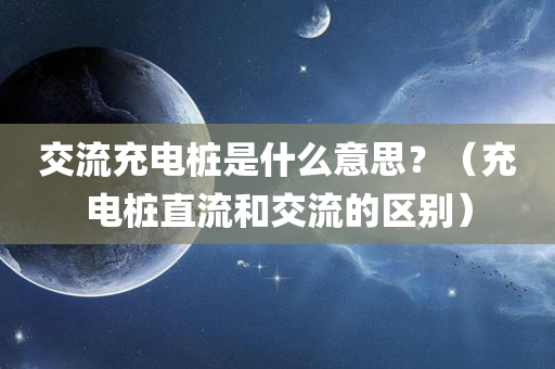 交流充电桩是什么意思？（充电桩直流和交流的区别）