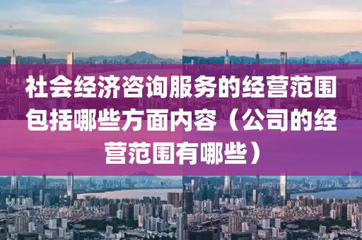 社会经济咨询服务的经营范围包括哪些方面内容（公司的经营范围有哪些）