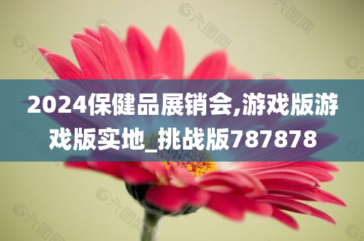 2024保健品展销会,游戏版游戏版实地_挑战版787878