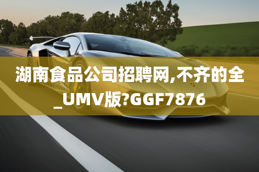 湖南食品公司招聘网,不齐的全_UMV版?GGF7876