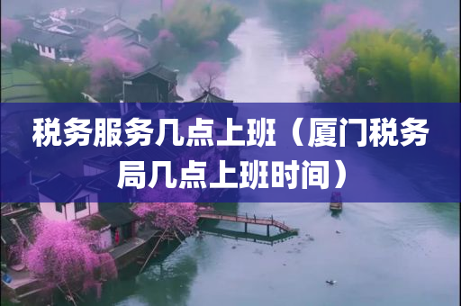 税务服务几点上班（厦门税务局几点上班时间）