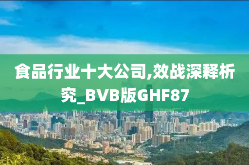 食品行业十大公司,效战深释析究_BVB版GHF87