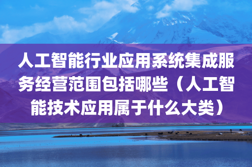 人工智能行业应用系统集成服务经营范围包括哪些（人工智能技术应用属于什么大类）