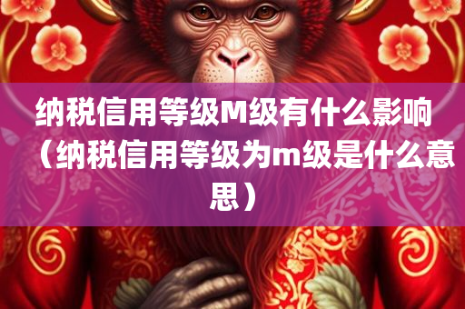 纳税信用等级M级有什么影响（纳税信用等级为m级是什么意思）