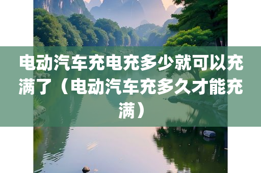 电动汽车充电充多少就可以充满了（电动汽车充多久才能充满）