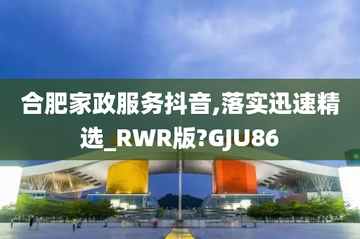 合肥家政服务抖音,落实迅速精选_RWR版?GJU86