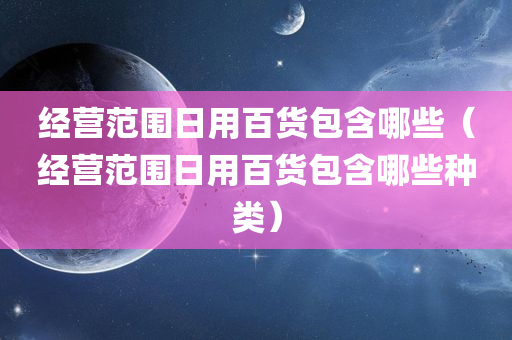 经营范围日用百货包含哪些（经营范围日用百货包含哪些种类）