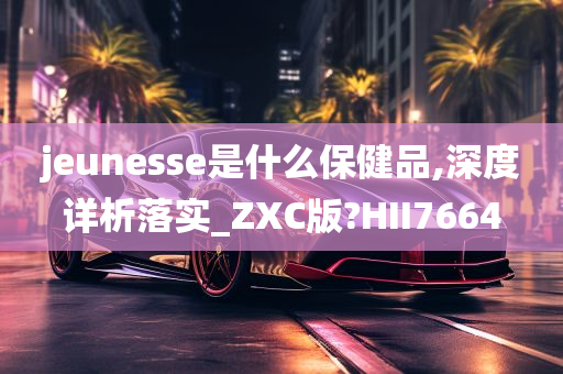 jeunesse是什么保健品,深度详析落实_ZXC版?HII7664