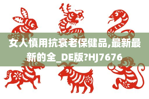 女人慎用抗衰老保健品,最新最新的全_DE版?HJ7676