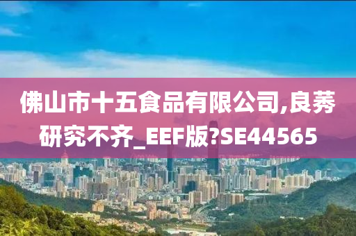 佛山市十五食品有限公司,良莠研究不齐_EEF版?SE44565