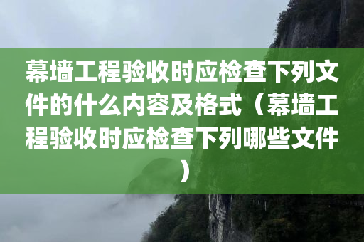 幕墙工程验收时应检查下列文件的什么内容及格式（幕墙工程验收时应检查下列哪些文件）