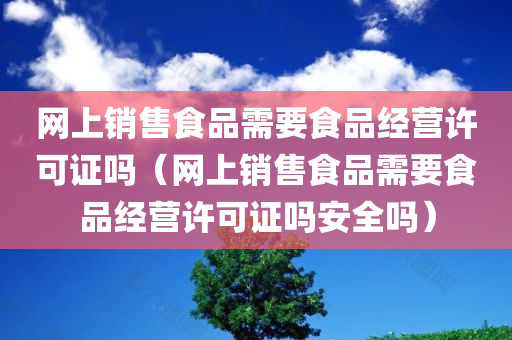 网上销售食品需要食品经营许可证吗（网上销售食品需要食品经营许可证吗安全吗）