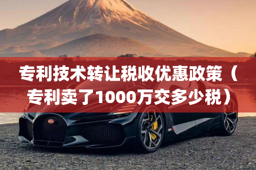 专利技术转让税收优惠政策（专利卖了1000万交多少税）