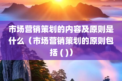 市场营销策划的内容及原则是什么（市场营销策划的原则包括 ( )）