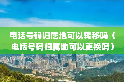 电话号码归属地可以转移吗（电话号码归属地可以更换吗）