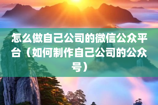 怎么做自己公司的微信公众平台（如何制作自己公司的公众号）